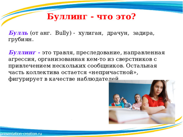 Буллинг - что это? Булль  (от анг.  Bully) - хулиган,  драчун,  задира,  грубиян. Буллинг - это травля, преследование, направленная агрессия, организованная кем-то из сверстников с привлечением нескольких сообщников. Остальная часть коллектива остается «непричастной», фигурирует в качестве наблюдателей.  