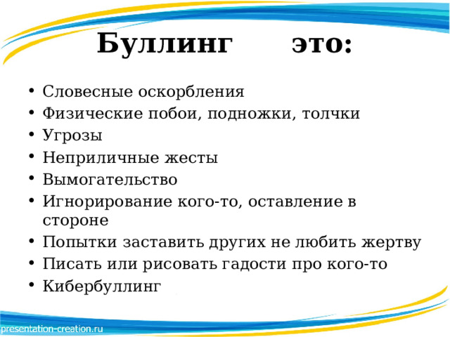 Буллинг это: Словесные оскорбления Физические побои, подножки, толчки Угрозы Неприличные жесты Вымогательство Игнорирование кого-то, оставление в стороне Попытки заставить других не любить жертву Писать или рисовать гадости про кого-то Кибербуллинг 