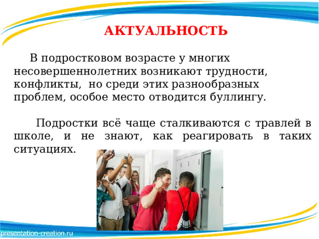  АКТУАЛЬНОСТЬ  В подростковом возрасте у многих несовершеннолетних возникают трудности, конфликты, но среди этих разнообразных проблем, особое место отводится буллингу.   Подростки всё чаще сталкиваются с травлей в школе, и не знают, как реагировать в таких ситуациях.  