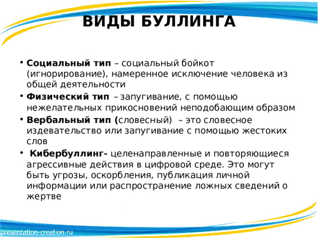 ВИДЫ БУЛЛИНГА   Социальный тип  – социальный бойкот (игнорирование), намеренное исключение человека из общей деятельности Физический тип  –  запугивание, с помощью нежелательных прикосновений неподобающим образом Вербальный тип ( словесный)   – это словесное издевательство или запугивание с помощью жестоких слов   Кибербуллинг-  целенаправленные и повторяющиеся агрессивные действия в цифровой среде. Это могут быть угрозы, оскорбления, публикация личной информации или распространение ложных сведений о жертве 