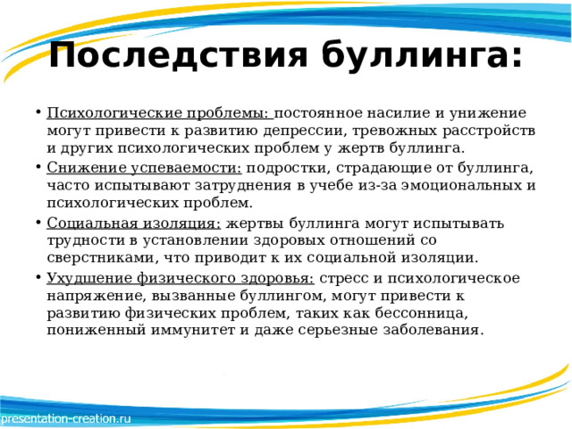 Последствия буллинга: Психологические проблемы:  постоянное насилие и унижение могут привести к развитию депрессии, тревожных расстройств и других психологических проблем у жертв буллинга. Снижение успеваемости:  подростки, страдающие от буллинга, часто испытывают затруднения в учебе из-за эмоциональных и психологических проблем. Социальная изоляция:  жертвы буллинга могут испытывать трудности в установлении здоровых отношений со сверстниками, что приводит к их социальной изоляции. Ухудшение физического здоровья:  стресс и психологическое напряжение, вызванные буллингом, могут привести к развитию физических проблем, таких как бессонница, пониженный иммунитет и даже серьезные заболевания. 