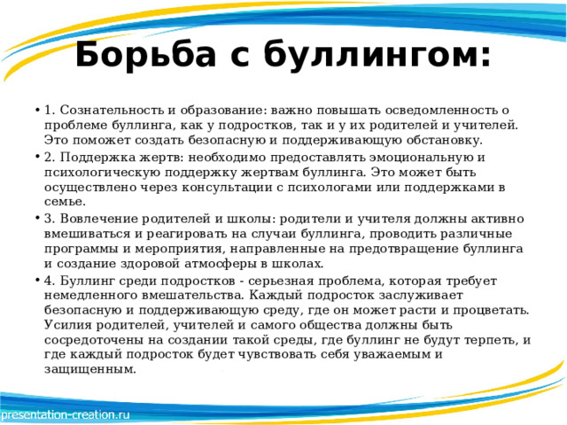 Борьба с буллингом: 1. Сознательность и образование: важно повышать осведомленность о проблеме буллинга, как у подростков, так и у их родителей и учителей. Это поможет создать безопасную и поддерживающую обстановку. 2. Поддержка жертв: необходимо предоставлять эмоциональную и психологическую поддержку жертвам буллинга. Это может быть осуществлено через консультации с психологами или поддержками в семье. 3. Вовлечение родителей и школы: родители и учителя должны активно вмешиваться и реагировать на случаи буллинга, проводить различные программы и мероприятия, направленные на предотвращение буллинга и создание здоровой атмосферы в школах. 4. Буллинг среди подростков - серьезная проблема, которая требует немедленного вмешательства. Каждый подросток заслуживает безопасную и поддерживающую среду, где он может расти и процветать. Усилия родителей, учителей и самого общества должны быть сосредоточены на создании такой среды, где буллинг не будут терпеть, и где каждый подросток будет чувствовать себя уважаемым и защищенным. 