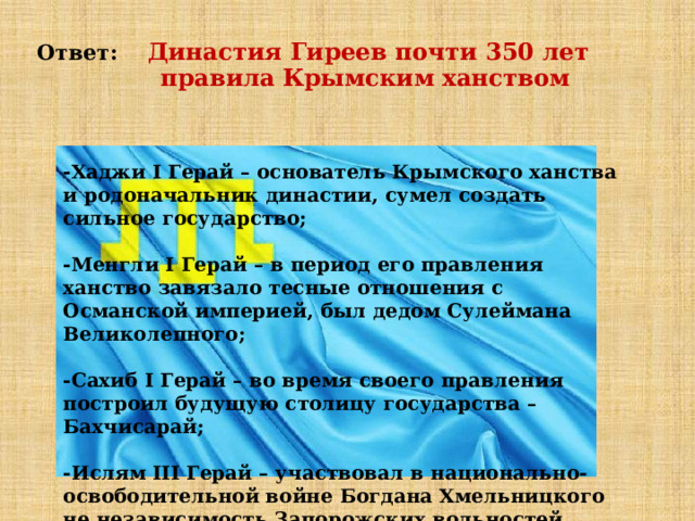 Ответ: Династия Гиреев почти 350 лет  правила Крымским ханством - Хаджи I Герай – основатель Крымского ханства и родоначальник династии, сумел создать сильное государство;  -Менгли I Герай – в период его правления ханство завязало тесные отношения с Османской империей, был дедом Сулеймана Великолепного;  -Сахиб I Герай – во время своего правления построил будущую столицу государства – Бахчисарай;  -Ислям III Герай – участвовал в национально-освободительной войне Богдана Хмельницкого не независимость Запорожских вольностей против Речи Посполитой. 