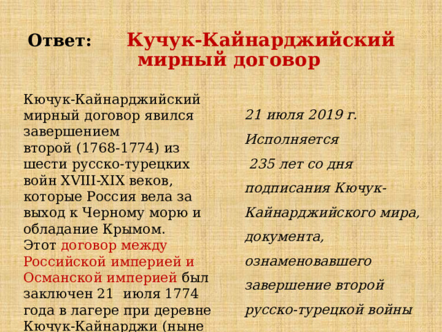 Ответ: Кучук-Кайнарджийский  мирный договор Кючук-Кайнарджийский мирный договор явился завершением  второй (1768-1774) из шести русско-турецких войн XVIII-XIX веков, которые Россия вела за выход к Черному морю и обладание Крымом. Этот   договор между Российской империей и Османской империей  был заключен 21 июля 1774 года в лагере при деревне Кючук-Кайнарджи (ныне Болгария) 21 июля 2019 г. Исполняется  235 лет со дня подписания Кючук-Кайнарджийского мира, документа, ознаменовавшего завершение второй русско-турецкой войны 