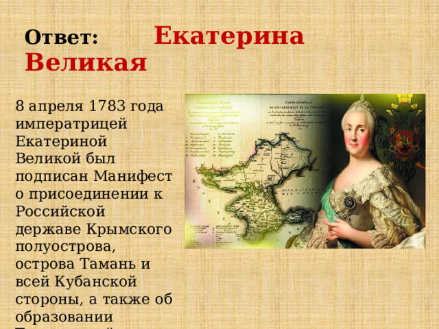 Ответ: Екатерина Великая 8 апреля 1783 года императрицей Екатериной Великой был подписан Манифест о присоединении к Российской державе Крымского полуострова, острова Тамань и всей Кубанской стороны, а также об образовании Таврической области     