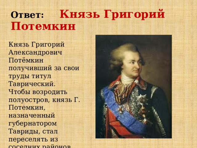 Ответ:  Князь Григорий Потемкин Князь Григорий Александрович Потёмкин получивший за свои труды титул Таврический.   Чтобы возродить полуостров, князь Г. Потемкин, назначенный губернатором Тавриды, стал переселять из соседних районов крепостных и отставных солдат. 