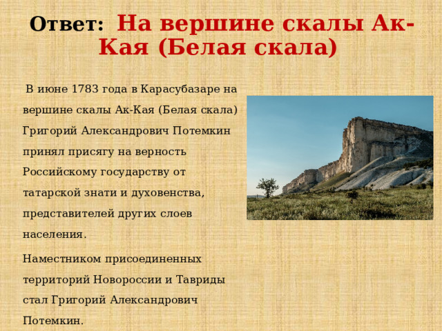Ответ:   На вершине скалы Ак-Кая (Белая скала)   В июне 1783 года в Карасубазаре на вершине скалы Ак-Кая (Белая скала) Григорий Александрович Потемкин принял присягу на верность Российскому государству от татарской знати и духовенства, представителей других слоев населения. Наместником присоединенных территорий Новороссии и Тавриды стал Григорий Александрович Потемкин. 