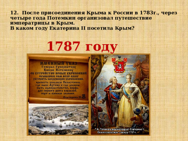  12. После присоединения Крыма к России в 1783г., через четыре года Потемкин организовал путешествие императрицы в Крым.  В каком году Екатерина II посетила Крым?   1787 году 
