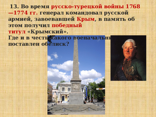   13. Во время  русско-турецкой войны 1768—1774 гг. генерал командовал русской армией, завоевавшей  Крым , в память об этом получил  победный титул  «Крымский». Где и в честь какого военачальника поставлен обелиск? 