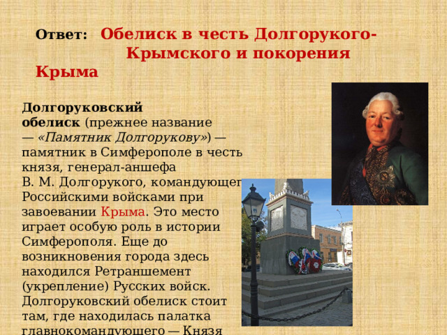 Ответ:  Обелиск в честь Долгорукого-  Крымского и покорения Крыма Долгоруковский обелиск  (прежнее название —  «Памятник Долгорукову» ) — памятник в Симферополе в честь князя, генерал-аншефа В. М. Долгорукого, командующего Российскими войсками при завоевании  Крыма . Это место играет особую роль в истории Симферополя. Еще до возникновения города здесь находился Ретраншемент (укрепление) Русских войск. Долгоруковский обелиск стоит там, где находилась палатка главнокомандующего — Князя Долгорукого — на пересечении улиц Жуковского и  Долгоруковской  (у сквера Победы). 