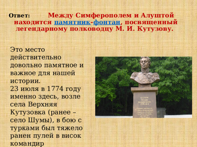 Ответ: Между Симферополем и Алуштой находится  памятник - фонтан , посвященный легендарному полководцу М. И. Кутузову. Это место действительно довольно памятное и важное для нашей истории. 23 июля в 1774 году именно здесь, возле села Верхняя Кутузовка (ранее – село Шумы), в бою с турками был тяжело ранен пулей в висок командир гренадерского батальона подполковник  Кутузов . 