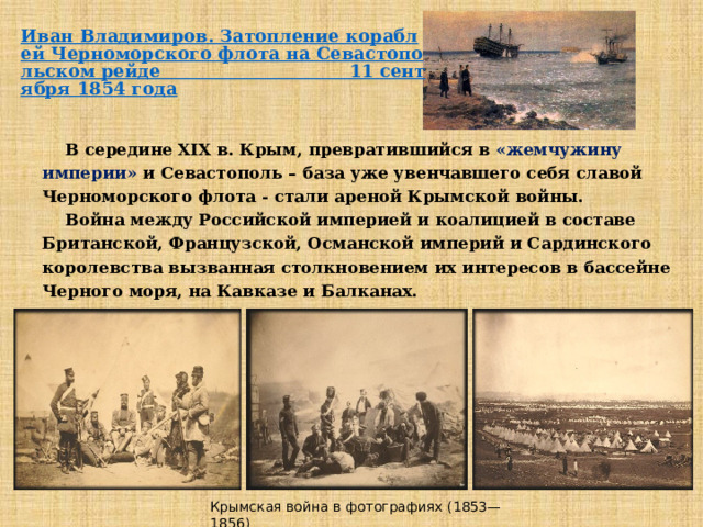  В середине XIX в. Крым, превратившийся в «жемчужину империи» и Севастополь – база уже увенчавшего себя славой Черноморского флота - стали ареной Крымской войны.  Война между Российской империей и коалицией в составе Британской, Французской, Османской империй и Сардинского королевства вызванная столкновением их интересов в бассейне Черного моря, на Кавказе и Балканах.  Крымская война в фотографиях (1853—1856) 