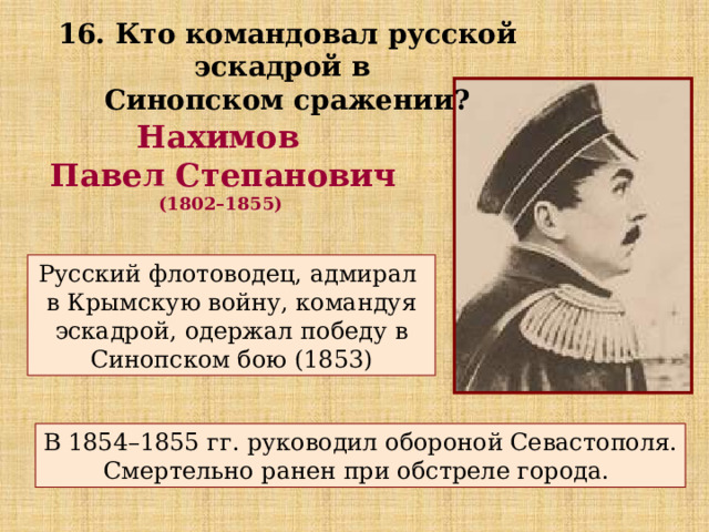 16. Кто командовал русской эскадрой в Синопском сражении? Нахимов Павел Степанович (1802–1855) Русский флотоводец, адмирал в Крымскую войну, командуя эскадрой, одержал победу в Синопском бою (1853) В 1854–1855 гг. руководил обороной Севастополя. Смертельно ранен при обстреле города. 