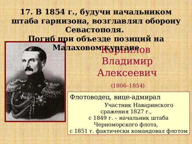 17. В 1854 г., будучи начальником штаба гарнизона, возглавлял оборону Севастополя. Погиб при объезде позиций на Малаховом кургане Корнилов Владимир Алексеевич  (1806–1854) Флотоводец, вице-адмирал Участник Наваринского сражения 1827 г., с 1849 г. – начальник штаба Черноморского флота, с 1851 г. фактически командовал флотом 