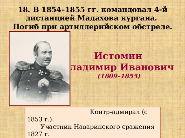 18. В 1854–1855 гг. командовал 4-й дистанцией Малахова кургана. Погиб при артиллерийском обстреле. Истомин Владимир Иванович  (1809–1855)  Контр-адмирал (с 1853 г.).  Участник Наваринского сражения 1827 г.  Синопского сражения 1853 г. 