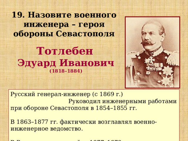 19. Назовите военного инженера – героя обороны Севастополя Тотлебен Эдуард Иванович  (1818–1884) Русский генерал-инженер (с 1869 г.) Руководил инженерными работами при обороне Севастополя в 1854–1855 гг. В 1863–1877 гг. фактически возглавлял военно-инженерное ведомство. В Русско-турецкую войну 1877–1878 гг. руководил осадой Плевны. 