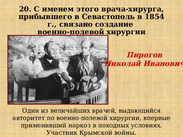 20. С именем этого врача-хирурга, прибывшего в Севастополь в 1854 г., связано создание  военно-полевой хирургии Пирогов Николай Иванович  Один из величайших врачей, выдающийся авторитет по военно-полевой хирургии, впервые применивший наркоз в походных условиях. Участник Крымской войны. 