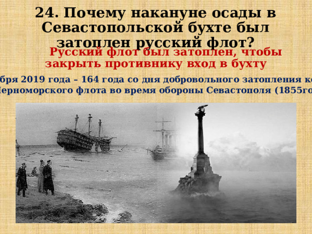 24. Почему накануне осады в Севастопольской бухте был затоплен русский флот?  Русский флот был затоплен, чтобы закрыть противнику вход в бухту 8 сентября 2019 года – 164 года со дня добровольного затопления кораблей Черноморского флота во время обороны Севастополя (1855год) 