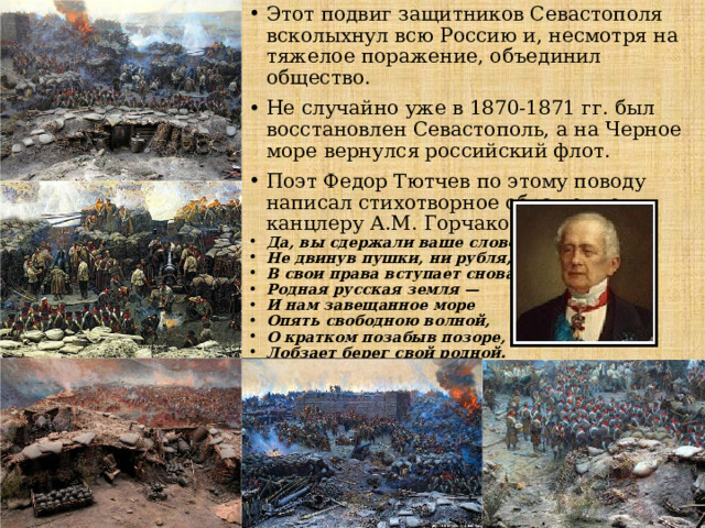 Этот подвиг защитников Севастополя всколыхнул всю Россию и, несмотря на тяжелое поражение, объединил общество. Не случайно уже в 1870-1871 гг. был восстановлен Севастополь, а на Черное море вернулся российский флот. Поэт Федор Тютчев по этому поводу написал стихотворное обращение к канцлеру А.М. Горчакову: Да, вы сдержали ваше слово: Не двинув пушки, ни рубля, В свои права вступает снова Родная русская земля — И нам завещанное море Опять свободною волной, О кратком позабыв позоре, Лобзает берег свой родной . 