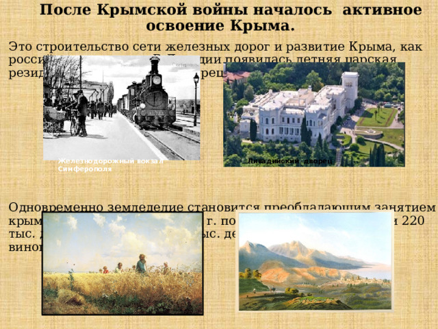  После Крымской войны началось активное освоение Крыма. Это строительство сети железных дорог и развитие Крыма, как российского курорта. В Ливадии появилась летняя царская резиденция Ливадийский дворец Одновременно земледелие становится преобладающим занятием крымского населения. К 1890 г. посевы зерновых занимали 220 тыс. десятин земли. Еще 10 тыс. десятин занимали сады и виноградники . Железнодорожный вокзал Симферополя Ливадийский дворец 
