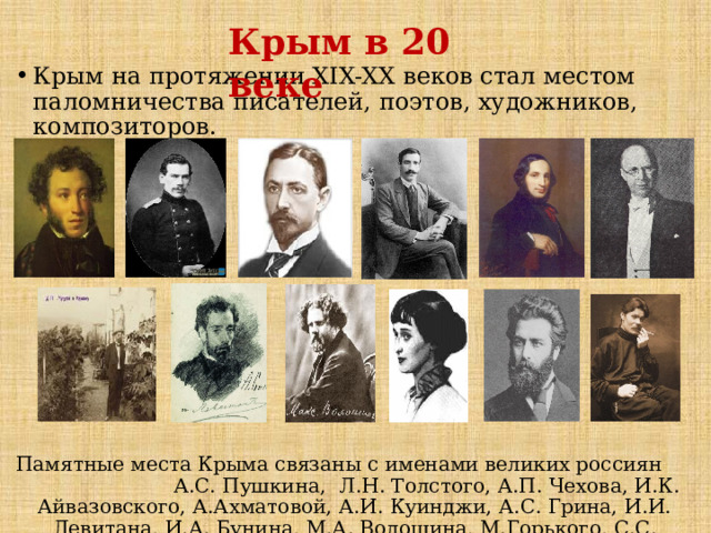 Крым в 20 веке Крым на протяжении XIX-XX веков стал местом паломничества писателей, поэтов, художников, композиторов. Памятные места Крыма связаны с именами великих россиян А.С. Пушкина, Л.Н. Толстого, А.П. Чехова, И.К. Айвазовского, А.Ахматовой, А.И. Куинджи, А.С. Грина, И.И. Левитана, И.А. Бунина, М.А. Волошина, М.Горького, С.С. Прокофьева и … 
