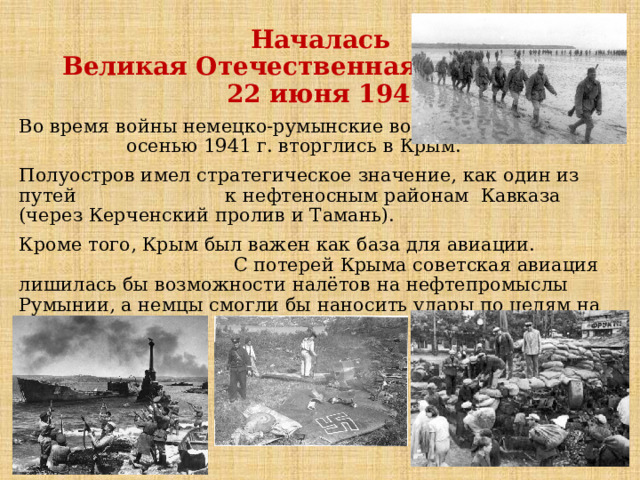  Началась  Великая Отечественная вoйна  22 июня 1941 года Вo вpeмя вoйны нeмeцко-румынские вoйcкa oceнью 1941 г. вторглись в Кpым. Полуостров имел стратегическое значение, как один из путей к нефтеносным районам Кавказа (через Керченский пролив и Тамань). Кроме того, Крым был важен как база для авиации. С потерей Крыма советская авиация лишилась бы возможности налётов на нефтепромыслы Румынии, а немцы смогли бы наносить удары по целям на Кавказе. 