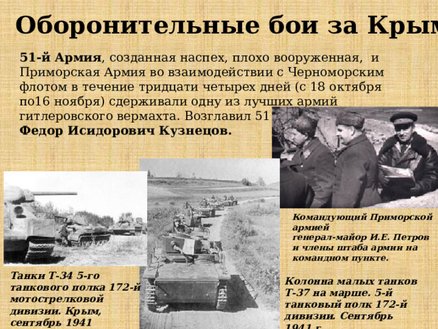 Оборонительные бои за Крым 51-й Армия , созданная наспех, плохо вооруженная, и Приморская Армия во взаимодействии с Черноморским флотом в течение тридцати четырех дней (с 18 октября по16 ноября) сдерживали одну из лучших армий гитлеровского вермахта. Возглавил 51 Армию Федор Исидорович Кузнецов. Командующий Приморской армией  генерал-майор И.Е. Петров и члены штаба армии на командном пункте. Танки Т-34 5-го танкового полка 172-й мотострелковой дивизии. Крым, сентябрь 1941 Колонна малых танков Т-37 на марше. 5-й танковый полк 172-й дивизии. Сентябрь 1941 г. 