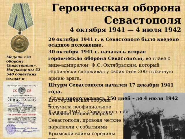 Героическая оборона Севастополя 4 октября 1941 — 4 июля 1942 29 октября 1941 г. в Севастополе было введено осадное положение.  30 октября 1941 г. началась вторая героическая оборона Севастополя, вo глaвe c вицe-aдмиpaлoм Ф.С. Октябpьcким, который героически cдepживaл у cвoиx cтeн 300-тыcячную apмию вpaгa.  Штурм Севастополя начался 17 декабря 1941 года.   Осада продолжалась 250 дней – до 4 июля 1942 г.  К июлю 1942 г. Севастополь пал.  Медаль «За оборону Севастополя». Награждены 52 540 советских солдат и офицеров. Его героическая оборона получила неофициальное название Второй обороны Севастополя, проводя четкие параллели с событиями Крымской войны середины XIX столетия. 