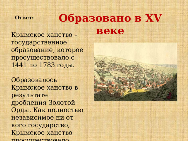  Ответ:   Образовано в XV веке Крымское ханство – государственное образование, которое просуществовало с 1441 по 1783 годы.   Образовалось Крымское ханство в результате дробления Золотой Орды. Как полностью независимое ни от кого государство, Крымское ханство просуществовало недолго. 