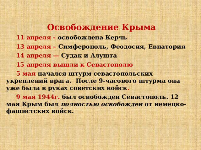 Освобождение Крыма 11 апреля - освобождена Керчь 13 апреля – Симферополь, Феодосия, Евпатория  14 апреля — Судак и Алушта 15 апреля вышли к Севастополю 5 мая начался штурм севастопольских укреплений врага.  После 9-часового штурма она уже была в руках советских войск . 9 мая 1944г. был освобожден Севастополь. 12 мая Крым был  полностью освобожден  от немецко-фашистских войск. 