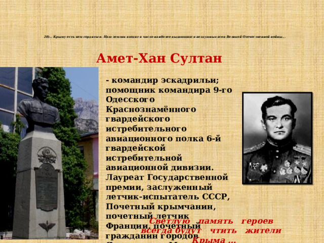 28)… Крыму есть кем гордиться. Наш земляк входит в число наиболее выдающихся воздушных асов Великой Отечественной войны...    Амет-Хан Султан - командир эскадрильи; помощник командира 9-го Одесского Краснознамённого гвардейского истребительного авиационного полка 6-й гвардейской истребительной авиационной дивизии. Лауреат Государственной премии, заслуженный летчик-испытатель СССР, Почетный крымчанин, почетный летчик Франции, почетный гражданин городов Ярославля и Мелитополя, гвардии полковник Светлую память героев всегда будут чтить жители Крыма … 