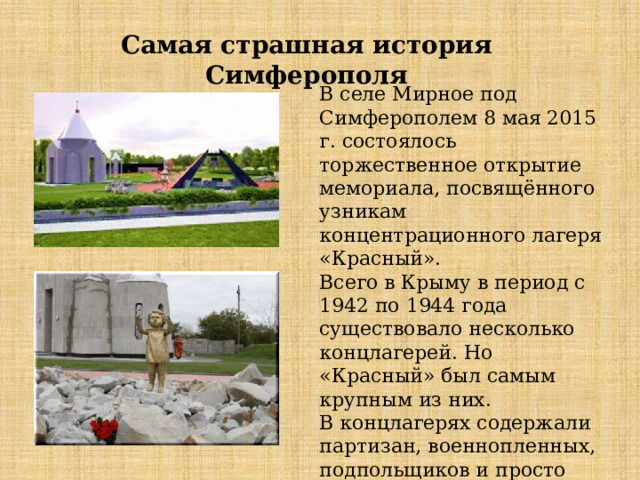 Самая страшная история Симферополя В селе Мирное под Симферополем 8 мая 2015 г. состоялось торжественное открытие мемориала, посвящённого узникам концентрационного лагеря «Красный». Всего в Крыму в период с 1942 по 1944 года существовало несколько концлагерей. Но «Красный» был самым крупным из них. В концлагерях содержали партизан, военнопленных, подпольщиков и просто мирных крымских жителей, попадавших в облаву . 
