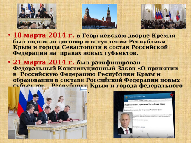 18 марта 2014 г. в Георгиевском дворце Кремля был подписан договор о вступлении Республики Крым и города Севастополя в состав Российской Федерации на правах новых субъектов.  21 марта 2014 г. был ратифицирован Федеральный Конституционный Закон «О принятии в Российскую Федерацию Республики Крым и образовании в составе Российской Федерации новых субъектов – Республики Крым и города федерального значения Севастополя». 