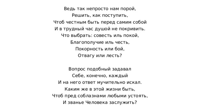Ведь так непросто нам порой, Решить, как поступить, Чтоб честным быть перед самим собой И в трудный час душой не покривить. Что выбрать: совесть иль покой, Благополучие иль честь, Покорность или бой, Отвагу или лесть? Вопрос подобный задавал Себе, конечно, каждый И на него ответ мучительно искал. Каким же в этой жизни быть, Чтоб пред соблазнами любыми устоять, И званье Человека заслужить? 