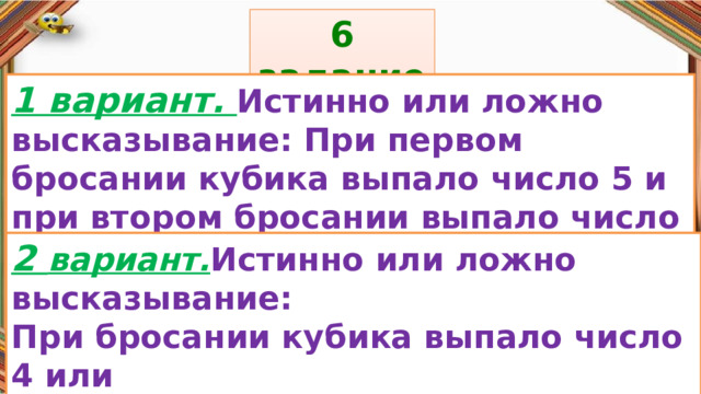 6 задание: Правила: 1 вариант. Истинно или ложно высказывание: При первом бросании кубика выпало число 5 и при втором бросании выпало число 5. «Да» изображается отрезком , а «Нет» - уголком .  2 вариант. Истинно или ложно высказывание: При бросании кубика выпало число 4 или число 6. 