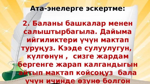 Ата-энелерге эскертме: 2. Баланы башкалар менен салыштырбагыла. Дайыма ийгиликтери үчүн мактап туруңуз. Кээде сулуулугун, күлгөнүн , сизге жардам бергенге жарап калгандыгын айтып мактап койсоңуз бала үчүн ичинде өзүнө болгон ишеним пайда болот. 