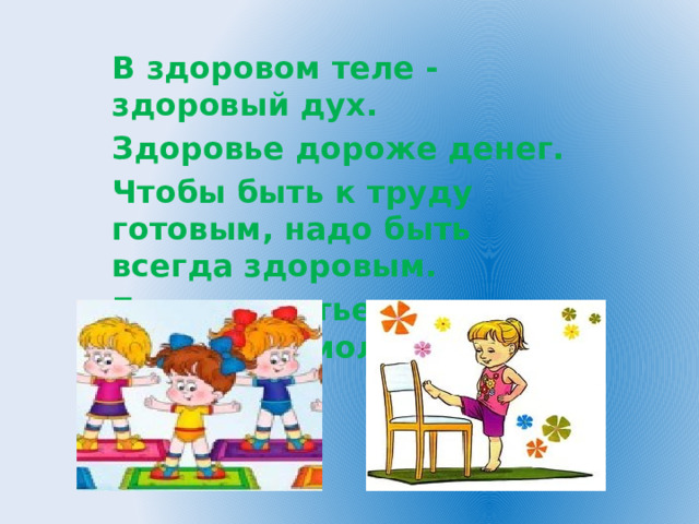 В здоровом теле - здоровый дух. Здоровье дороже денег. Чтобы быть к труду готовым, надо быть всегда здоровым. Береги платье снову, а здоровье смолоду. 