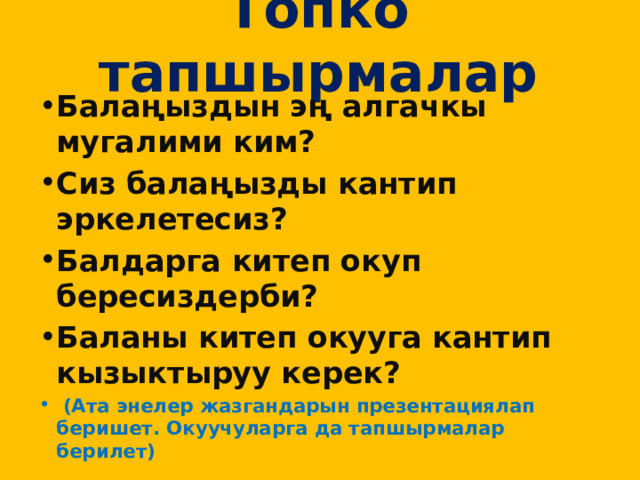 Топко тапшырмалар   Балаңыздын эң алгачкы мугалими ким? Сиз балаңызды кантип эркелетесиз? Балдарга китеп окуп бересиздерби? Баланы китеп окууга кантип кызыктыруу керек?  (Ата энелер жазгандарын презентациялап беришет. Окуучуларга да тапшырмалар берилет) 