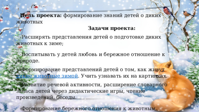 Цель проекта:  формирование знаний детей о диких животных  Задачи проекта: -Расширять представления детей о подготовке диких животных к зиме; -Воспитывать у детей любовь и бережное отношение к природе. -Формирование представлений детей о том, как живут  дикие животные зимой . Учить узнавать их на картинках. -Развитие речевой активности, расширение словарного запаса детей через дидактические игры, чтение произведений, беседы. -Формирование бережного отношения к животным, отзывчивости. 