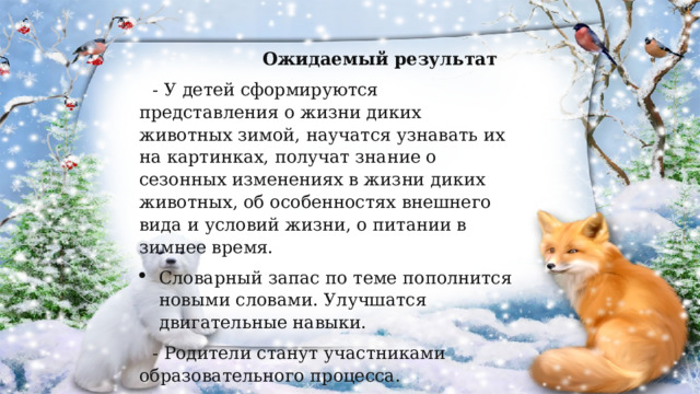  Ожидаемый результат - У детей сформируются представления о жизни диких животных зимой, научатся узнавать их на картинках, получат знание о сезонных изменениях в жизни диких животных, об особенностях внешнего вида и условий жизни, о питании в зимнее время. Словарный запас по теме пополнится новыми словами. Улучшатся двигательные навыки. - Родители станут участниками образовательного процесса. 