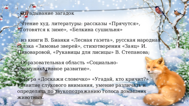 - Отгадывание загадок - Чтение худ. литературы: рассказы «Прячутся», «Готовятся к зиме», «Белкина сушильня» из книги В. Бианки «Лесная газета», русская народная сказка «Зимовье зверей»,  стихотворения «Заяц» И. Пивоваровой, «Рукавицы для лисицы» В. Степанова; Образовательная область «Социально-коммуникативное развитие». - Игра «Доскажи словечко» «Угадай, кто кричит?» Развитие слухового внимания, умение различать и определять по звукоподражанию голоса домашних животных. Подвижные игры:  «У медведя во бору»  «Зайка серенький сидит» 
