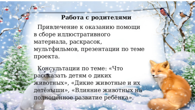  Работа с родителями Привлечение к оказанию помощи в сборе иллюстративного материала, раскрасок, мультфильмов, презентации по теме проекта. Консультации по теме: «Что рассказать детям о диких животных», «Дикие животные и их детёныши», «Влияние животных на полноценное развитие ребёнка». 