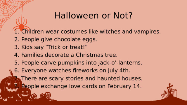 Halloween or Not? 1. Children wear costumes like witches and vampires. 2. People give chocolate eggs. 3. Kids say “Trick or treat!” 4. Families decorate a Christmas tree. 5. People carve pumpkins into jack-o’-lanterns. 6. Everyone watches fireworks on July 4th. 7. There are scary stories and haunted houses. 8. People exchange love cards on February 14. 