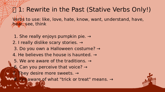 🎃 1: Rewrite in the Past (Stative Verbs Only!) Verbs to use: like, love, hate, know, want, understand, have, hear, see, think  1. ﻿﻿﻿ She really enjoys pumpkin pie. → 2. ﻿﻿﻿ I really dislike scary stories. →  3. ﻿﻿﻿ Do you own a Halloween costume? → 4. ﻿﻿﻿ He believes the house is haunted. →  5. ﻿﻿﻿ We are aware of the traditions. →  6. ﻿﻿﻿ Can you perceive that voice? → 7. ﻿﻿﻿ They desire more sweets. →  8. ﻿﻿﻿ I'm aware of what 
