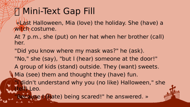 🎃 Mini-Text Gap Fill  «Last Halloween, Mia (love) the holiday. She (have) a witch costume. At 7 p.m., she (put) on her hat when her brother (call) her. 