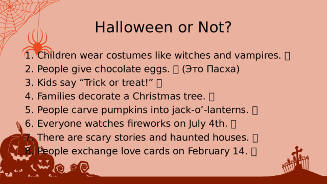 Halloween or Not? 1. Children wear costumes like witches and vampires. ✅ 2. People give chocolate eggs. ❌ (Это Пасха) 3. Kids say “Trick or treat!” ✅ 4. Families decorate a Christmas tree. ❌ 5. People carve pumpkins into jack-o’-lanterns. ✅ 6. Everyone watches fireworks on July 4th. ❌ 7. There are scary stories and haunted houses. ✅ 8. People exchange love cards on February 14. ❌ 