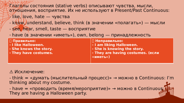 Глаголы состояния (stative verbs) описывают чувства, мысли, отношения, восприятие. Их не используют в Present/Past Continuous: - like, love, hate — чувства - know, understand, believe, think (в значении «полагать») — мысли - see, hear, smell, taste — восприятие have (в значении «иметь»), own, belong — принадлежность ⚠️ Исключение: - think = «думать (мыслительный процесс)» → можно в Continuous: I’m thinking about my costume. - have = «проводить (время/мероприятие)» → можно в Continuous: They are having a Halloween party. ✅ Правильно: ❌ Неправильно: - I like Halloween. - I am liking Halloween. - She knows the story. - She is knowing the story. - They have costumes. - They are having costumes. (если «иметь»)   
