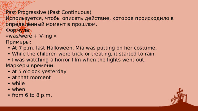 Past Progressive (Past Continuous) Используется, чтобы описать действие, которое происходило в определённый момент в прошлом. Формула: «was/were + V-ing » Примеры: • ﻿﻿ At 7 p.m. last Halloween, Mia was putting on her costume. • ﻿﻿ While the children were trick-or-treating, it started to rain. • ﻿﻿ I was watching a horror film when the lights went out. Маркеры времени: • ﻿﻿ at 5 o'clock yesterday • ﻿﻿ at that moment • ﻿﻿ while • ﻿﻿ when • ﻿﻿ from 6 to 8 p.m. 