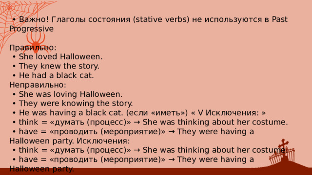 • Важно! Глаголы состояния (stative verbs) не используются в Past Progressive Правильно: • ﻿﻿ She loved Halloween. • ﻿﻿ They knew the story. • ﻿﻿ He had a black cat. Неправильно: • ﻿﻿ She was loving Halloween. • ﻿﻿ They were knowing the story. • ﻿﻿ He was having a black cat. (если «иметь») « V Исключения: » • ﻿﻿ think = «думать (процесс)» → She was thinking about her costume. • ﻿﻿ have = «проводить (мероприятие)» → They were having a Halloween party. Исключения: • ﻿﻿ think = «думать (процесс)» → She was thinking about her costume. • ﻿﻿ have = «проводить (мероприятие)» → They were having a Halloween party. 