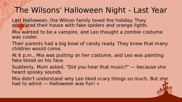 The Wilsons' Halloween Night - Last Year Last Halloween, the Wilson family loved the holiday. They decorated their house with fake spiders and orange lights. Mia wanted to be a vampire, and Leo thought a zombie costume was cooler. Their parents had a big bowl of candy ready. They knew that many children would come. At 6 p.m., Mia was putting on her costume, and Leo was painting fake blood on his face. Suddenly, Mum asked, 